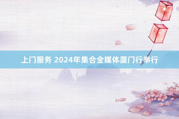 上门服务 2024年集合全媒体厦门行举行