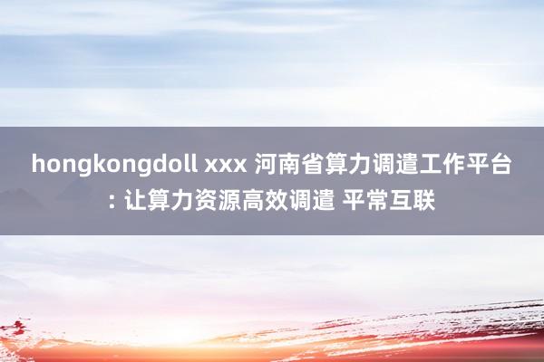 hongkongdoll xxx 河南省算力调遣工作平台: 让算力资源高效调遣 平常互联