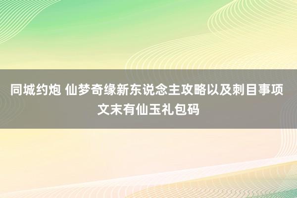 同城约炮 仙梦奇缘新东说念主攻略以及刺目事项 文末有仙玉礼包码