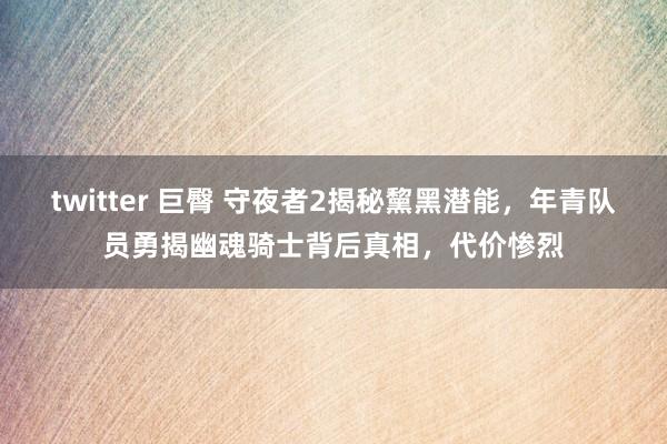 twitter 巨臀 守夜者2揭秘黧黑潜能，年青队员勇揭幽魂骑士背后真相，代价惨烈