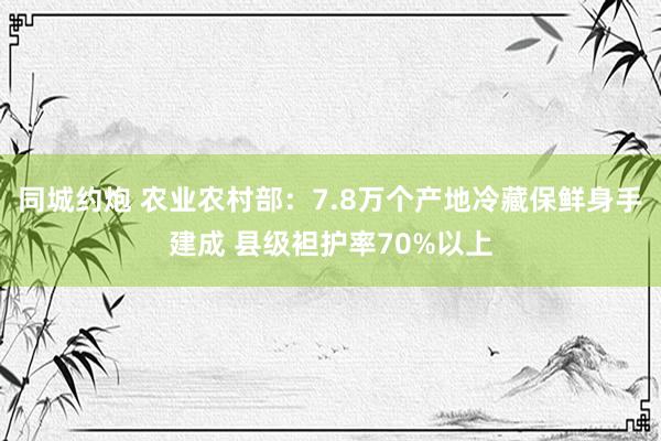 同城约炮 农业农村部：7.8万个产地冷藏保鲜身手建成 县级袒护率70%以上