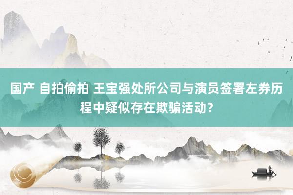 国产 自拍偷拍 王宝强处所公司与演员签署左券历程中疑似存在欺骗活动？