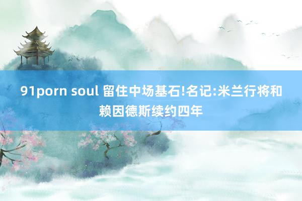 91porn soul 留住中场基石!名记:米兰行将和赖因德斯续约四年