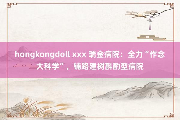 hongkongdoll xxx 瑞金病院：全力“作念大科学”，铺路建树斟酌型病院