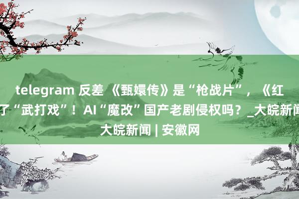 telegram 反差 《甄嬛传》是“枪战片”，《红楼梦》成了“武打戏”！AI“魔改”国产老剧侵权吗？_大皖新闻 | 安徽网