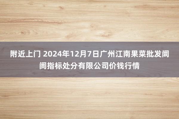 附近上门 2024年12月7日广州江南果菜批发阛阓指标处分有限公司价钱行情