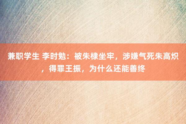 兼职学生 李时勉：被朱棣坐牢，涉嫌气死朱高炽，得罪王振，为什么还能善终