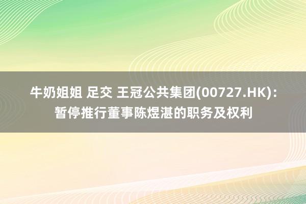 牛奶姐姐 足交 王冠公共集团(00727.HK)：暂停推行董事陈煜湛的职务及权利