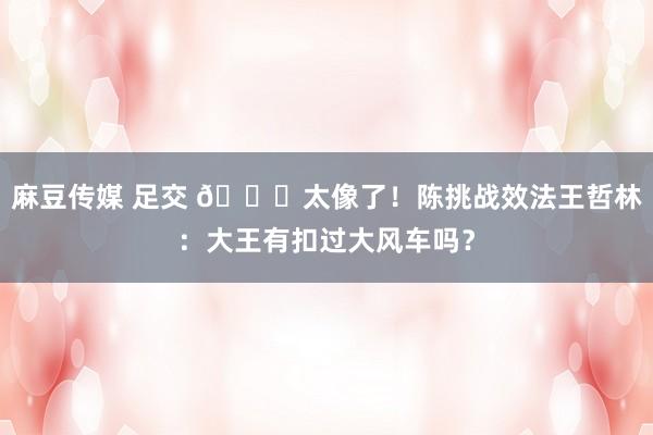 麻豆传媒 足交 😃太像了！陈挑战效法王哲林：大王有扣过大风车吗？