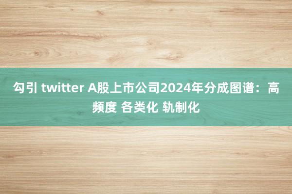 勾引 twitter A股上市公司2024年分成图谱：高频度 各类化 轨制化