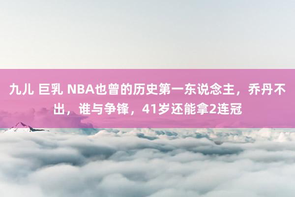 九儿 巨乳 NBA也曾的历史第一东说念主，乔丹不出，谁与争锋，41岁还能拿2连冠