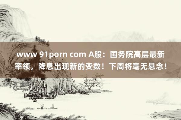 www 91porn com A股：国务院高层最新率领，降息出现新的变数！下周将毫无悬念！