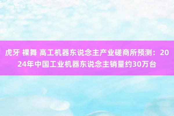 虎牙 裸舞 高工机器东说念主产业磋商所预测：2024年中国工业机器东说念主销量约30万台