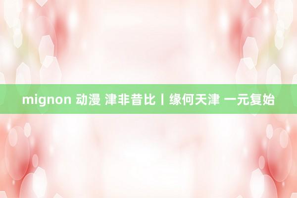 mignon 动漫 津非昔比丨缘何天津 一元复始