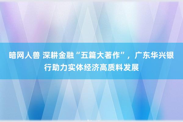 暗网人兽 深耕金融“五篇大著作”，广东华兴银行助力实体经济高质料发展