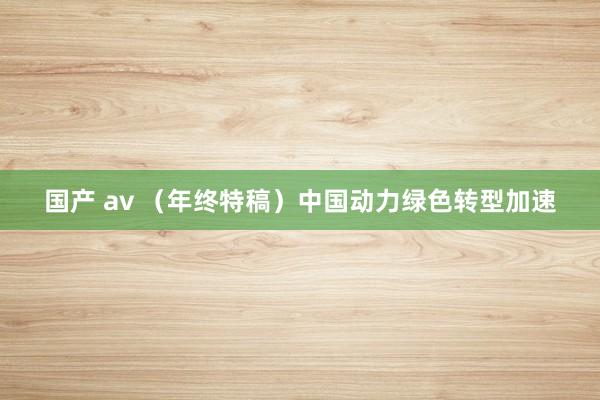 国产 av （年终特稿）中国动力绿色转型加速