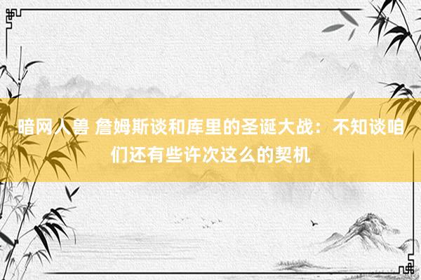 暗网人兽 詹姆斯谈和库里的圣诞大战：不知谈咱们还有些许次这么的契机