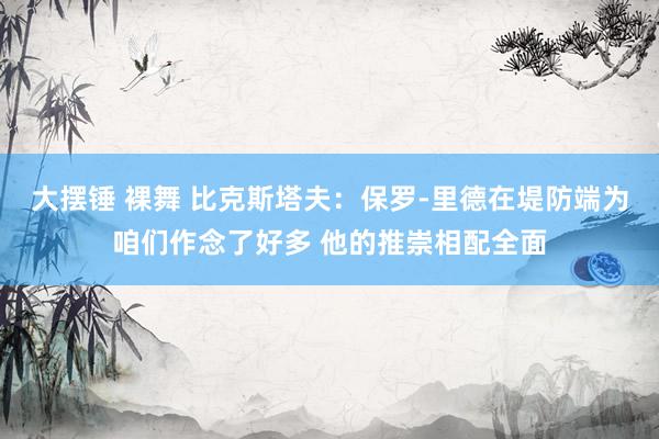 大摆锤 裸舞 比克斯塔夫：保罗-里德在堤防端为咱们作念了好多 他的推崇相配全面