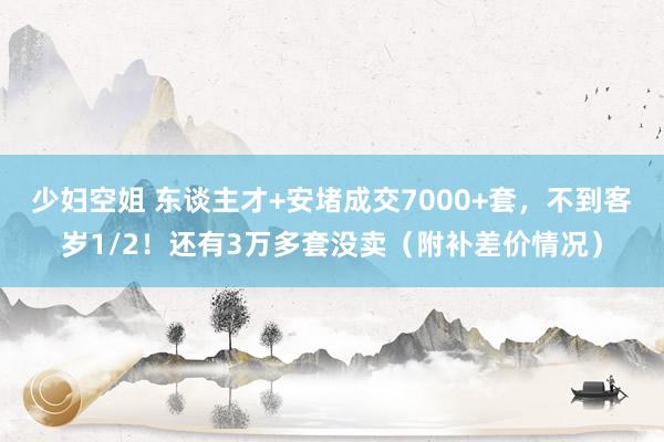 少妇空姐 东谈主才+安堵成交7000+套，不到客岁1/2！还有3万多套没卖（附补差价情况）