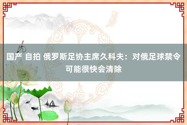 国产 自拍 俄罗斯足协主席久科夫：对俄足球禁令可能很快会清除