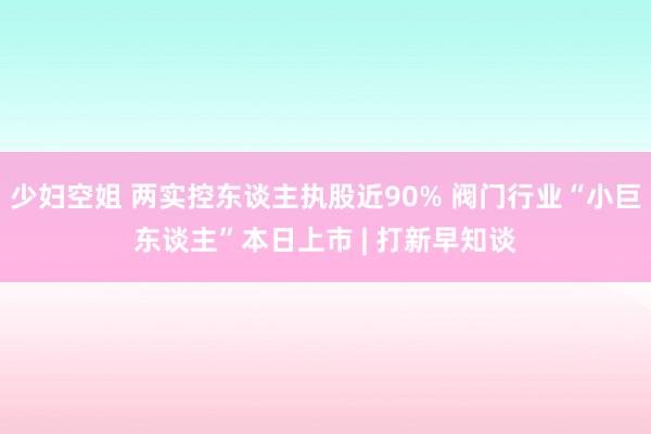 少妇空姐 两实控东谈主执股近90% 阀门行业“小巨东谈主”本日上市 | 打新早知谈