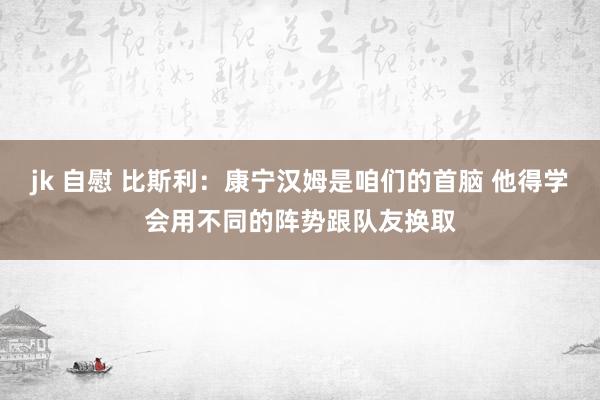 jk 自慰 比斯利：康宁汉姆是咱们的首脑 他得学会用不同的阵势跟队友换取