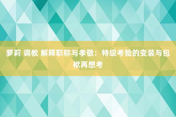 萝莉 调教 解释职称与孝敬：特级考验的变装与包袱再想考