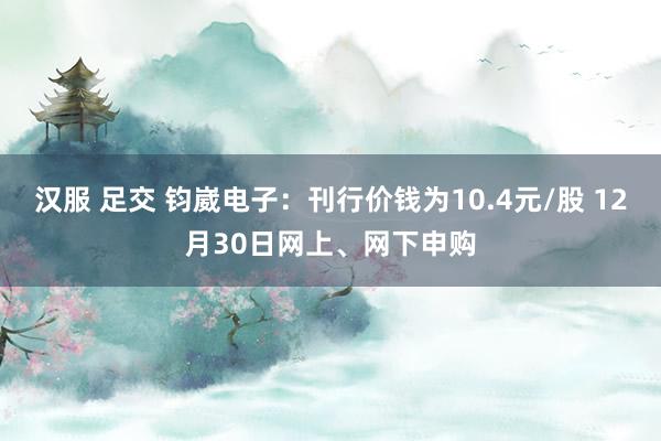 汉服 足交 钧崴电子：刊行价钱为10.4元/股 12月30日网上、网下申购