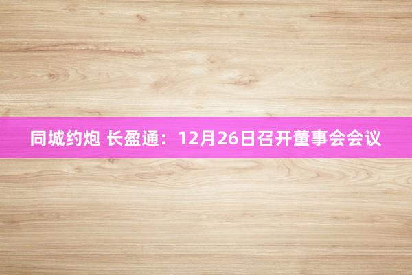 同城约炮 长盈通：12月26日召开董事会会议