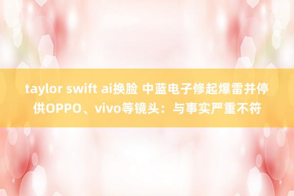 taylor swift ai换脸 中蓝电子修起爆雷并停供OPPO、vivo等镜头：与事实严重不符