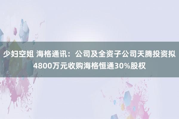 少妇空姐 海格通讯：公司及全资子公司天腾投资拟4800万元收购海格恒通30%股权