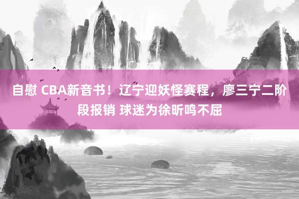 自慰 CBA新音书！辽宁迎妖怪赛程，廖三宁二阶段报销 球迷为徐昕鸣不屈