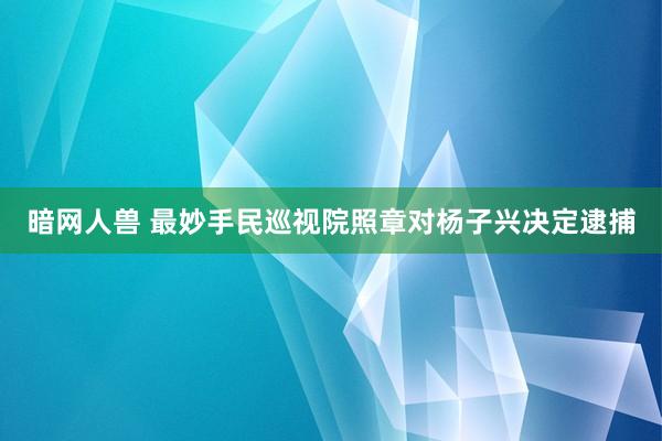 暗网人兽 最妙手民巡视院照章对杨子兴决定逮捕