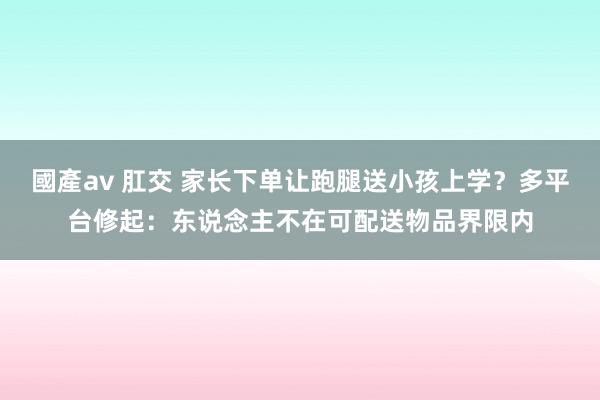 國產av 肛交 家长下单让跑腿送小孩上学？多平台修起：东说念主不在可配送物品界限内