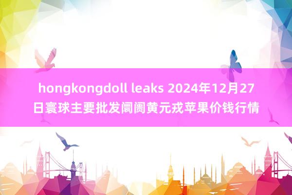 hongkongdoll leaks 2024年12月27日寰球主要批发阛阓黄元戎苹果价钱行情