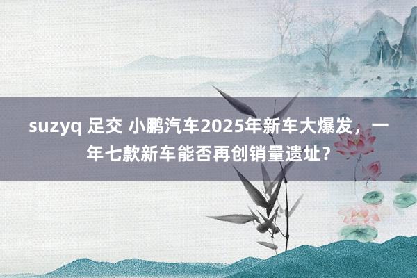 suzyq 足交 小鹏汽车2025年新车大爆发，一年七款新车能否再创销量遗址？