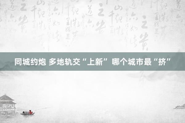 同城约炮 多地轨交“上新” 哪个城市最“挤”