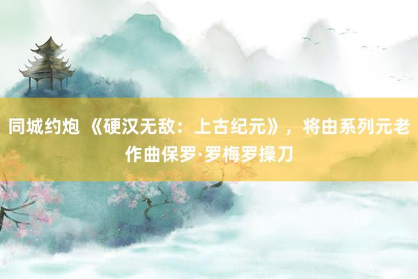 同城约炮 《硬汉无敌：上古纪元》，将由系列元老作曲保罗·罗梅罗操刀