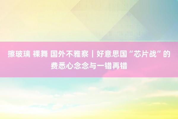 擦玻璃 裸舞 国外不雅察｜好意思国“芯片战”的费悉心念念与一错再错