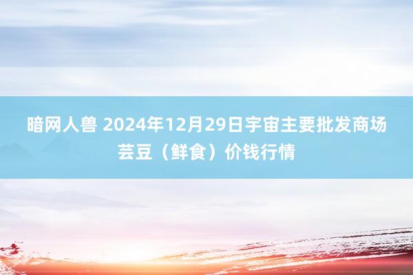 暗网人兽 2024年12月29日宇宙主要批发商场芸豆（鲜食）价钱行情