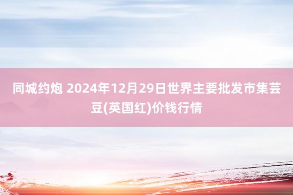 同城约炮 2024年12月29日世界主要批发市集芸豆(英国红)价钱行情