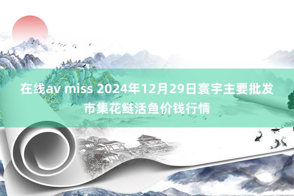 在线av miss 2024年12月29日寰宇主要批发市集花鲢活鱼价钱行情