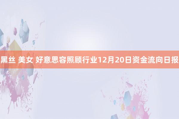 黑丝 美女 好意思容照顾行业12月20日资金流向日报