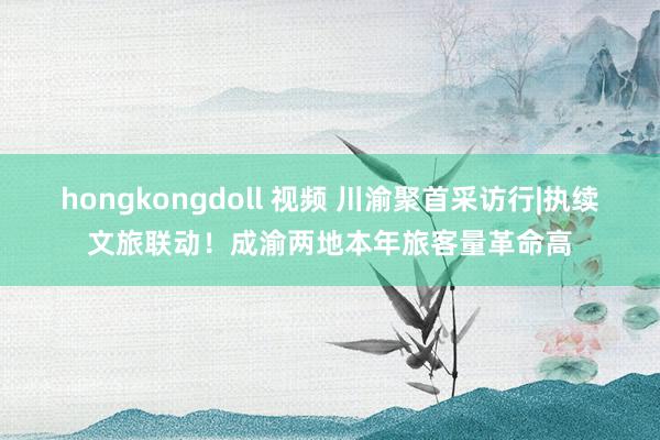 hongkongdoll 视频 川渝聚首采访行|执续文旅联动！成渝两地本年旅客量革命高