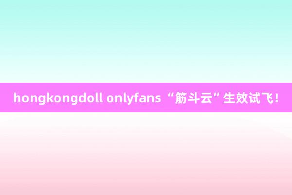 hongkongdoll onlyfans “筋斗云”生效试飞！