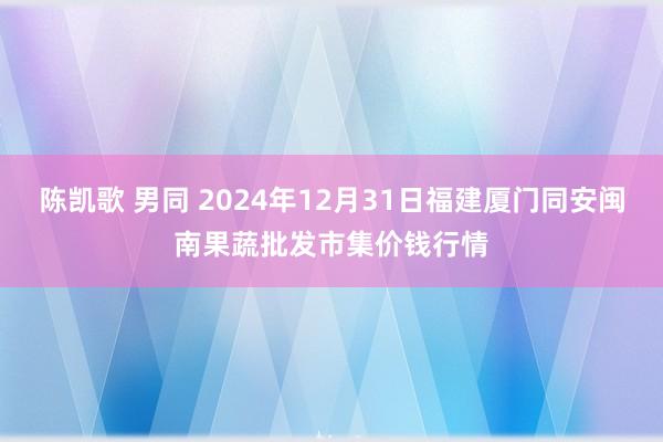 陈凯歌 男同 2024年12月31日福建厦门同安闽南果蔬批发市集价钱行情