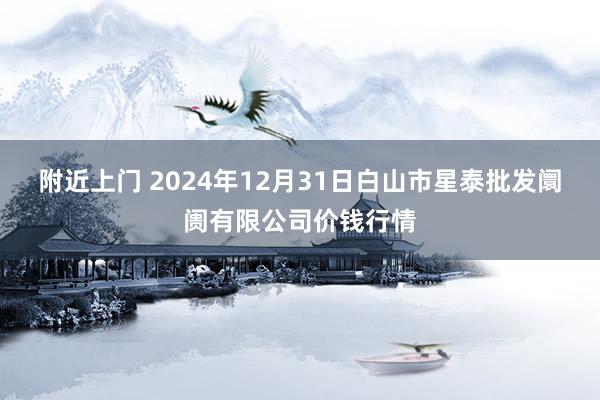 附近上门 2024年12月31日白山市星泰批发阛阓有限公司价钱行情