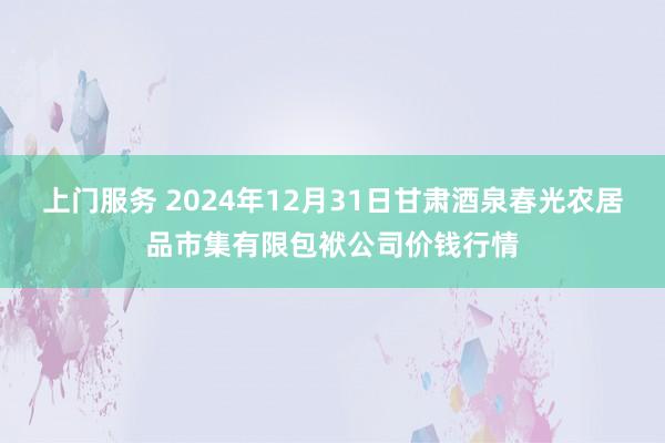 上门服务 2024年12月31日甘肃酒泉春光农居品市集有限包袱公司价钱行情