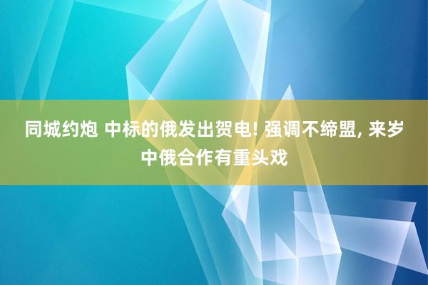 同城约炮 中标的俄发出贺电! 强调不缔盟， 来岁中俄合作有重头戏