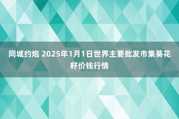 同城约炮 2025年1月1日世界主要批发市集葵花籽价钱行情